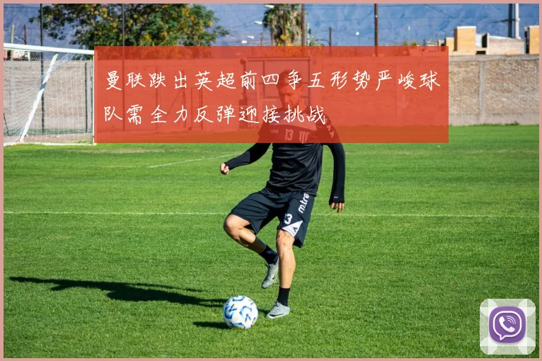 曼联跌出英超前四争五形势严峻球队需全力反弹迎接挑战