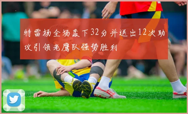 特雷杨全场轰下32分并送出12次助攻引领老鹰队强势胜利