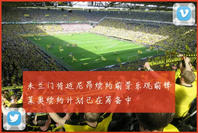 米兰门将迈尼昂续约前景乐观前锋莱奥续约计划已在筹备中