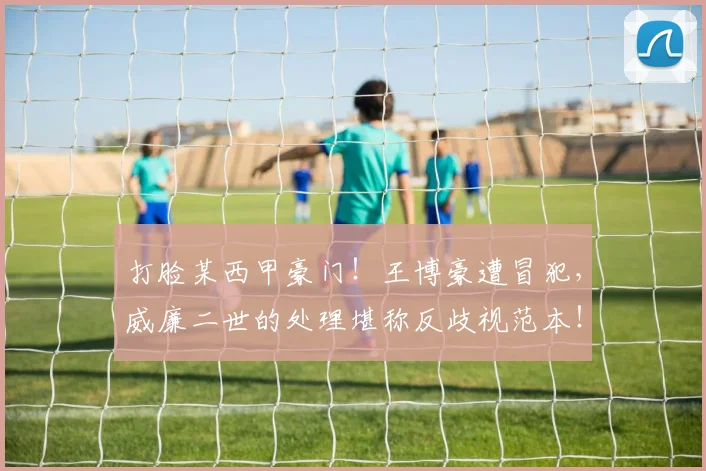 打脸某西甲豪门！王博豪遭冒犯，威廉二世的处理堪称反歧视范本！